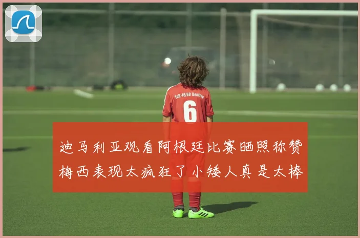 迪马利亚观看阿根廷比赛晒照称赞梅西表现太疯狂了小矮人真是太棒了